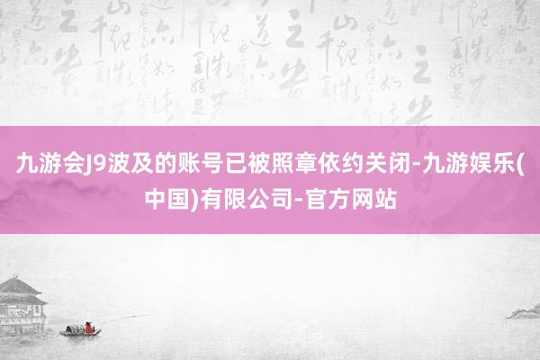 九游会J9波及的账号已被照章依约关闭-九游娱乐(中国)有限公司-官方网站