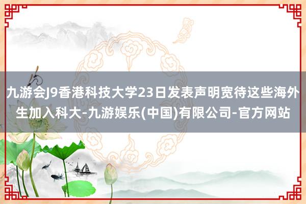 九游会J9香港科技大学23日发表声明宽待这些海外生加入科大-九游娱乐(中国)有限公司-官方网站