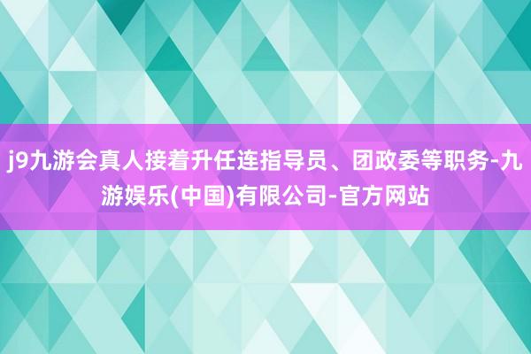 j9九游会真人接着升任连指导员、团政委等职务-九游娱乐(中国)有限公司-官方网站