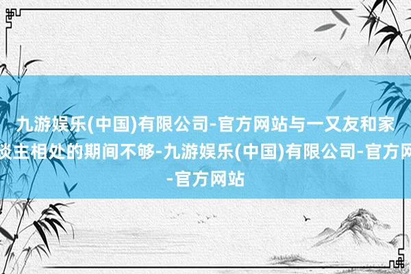 九游娱乐(中国)有限公司-官方网站与一又友和家东谈主相处的期间不够-九游娱乐(中国)有限公司-官方网站