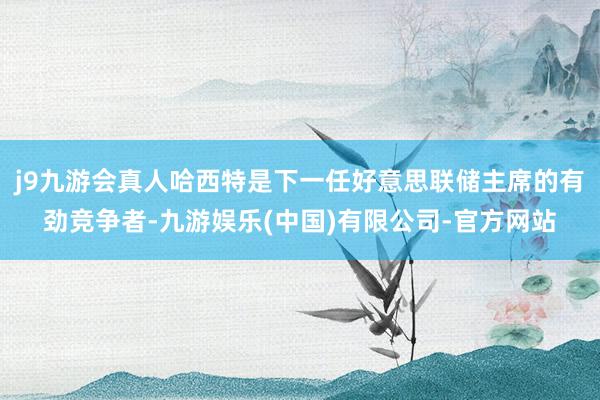 j9九游会真人哈西特是下一任好意思联储主席的有劲竞争者-九游娱乐(中国)有限公司-官方网站