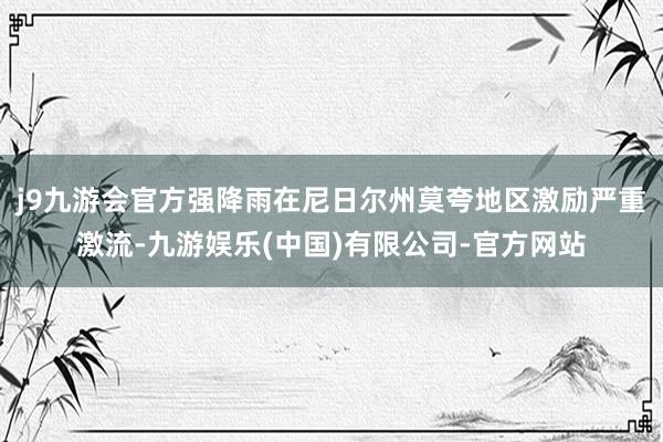 j9九游会官方强降雨在尼日尔州莫夸地区激励严重激流-九游娱乐(中国)有限公司-官方网站