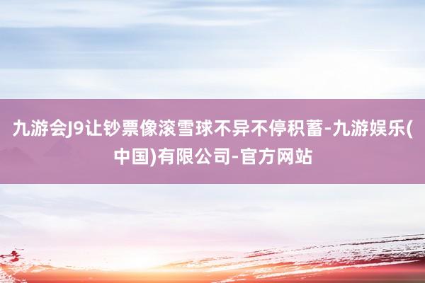 九游会J9让钞票像滚雪球不异不停积蓄-九游娱乐(中国)有限公司-官方网站