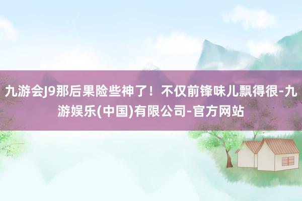 九游会J9那后果险些神了！不仅前锋味儿飘得很-九游娱乐(中国)有限公司-官方网站