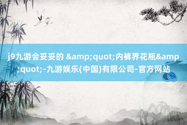j9九游会妥妥的 &quot;内裤界花瓶&quot;-九游娱乐(中国)有限公司-官方网站