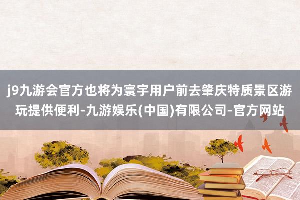 j9九游会官方也将为寰宇用户前去肇庆特质景区游玩提供便利-九游娱乐(中国)有限公司-官方网站