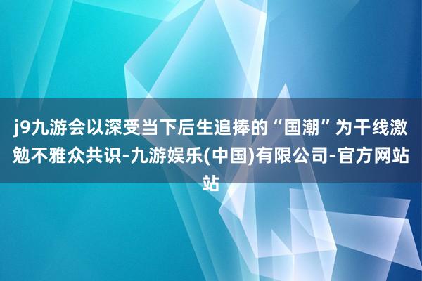 j9九游会以深受当下后生追捧的“国潮”为干线激勉不雅众共识-九游娱乐(中国)有限公司-官方网站
