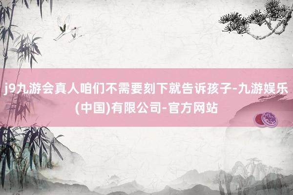 j9九游会真人咱们不需要刻下就告诉孩子-九游娱乐(中国)有限公司-官方网站