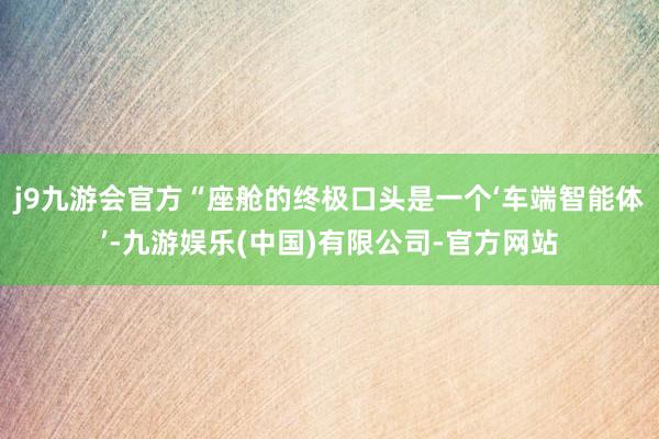 j9九游会官方“座舱的终极口头是一个‘车端智能体’-九游娱乐(中国)有限公司-官方网站