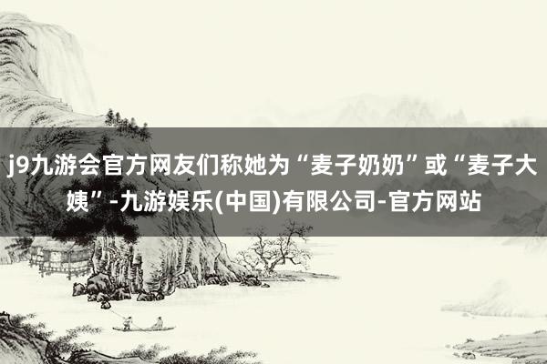 j9九游会官方网友们称她为“麦子奶奶”或“麦子大姨”-九游娱乐(中国)有限公司-官方网站