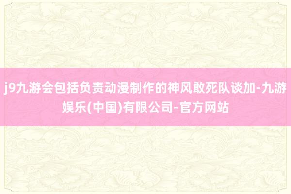 j9九游会包括负责动漫制作的神风敢死队谈加-九游娱乐(中国)有限公司-官方网站