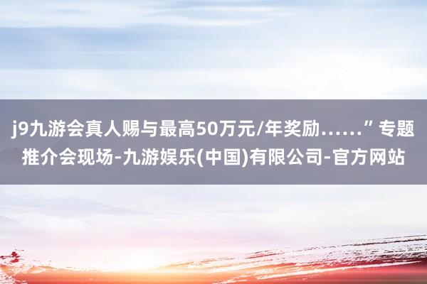 j9九游会真人赐与最高50万元/年奖励……”专题推介会现场-九游娱乐(中国)有限公司-官方网站