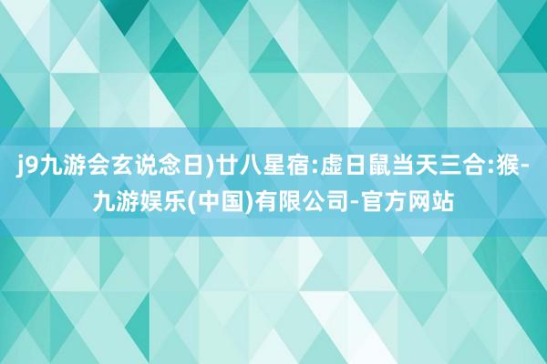 j9九游会玄说念日)廿八星宿:虚日鼠当天三合:猴-九游娱乐(中国)有限公司-官方网站