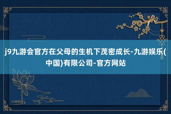 j9九游会官方在父母的生机下茂密成长-九游娱乐(中国)有限公司-官方网站
