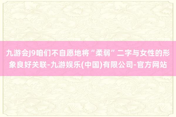 九游会J9咱们不自愿地将“柔弱”二字与女性的形象良好关联-九游娱乐(中国)有限公司-官方网站