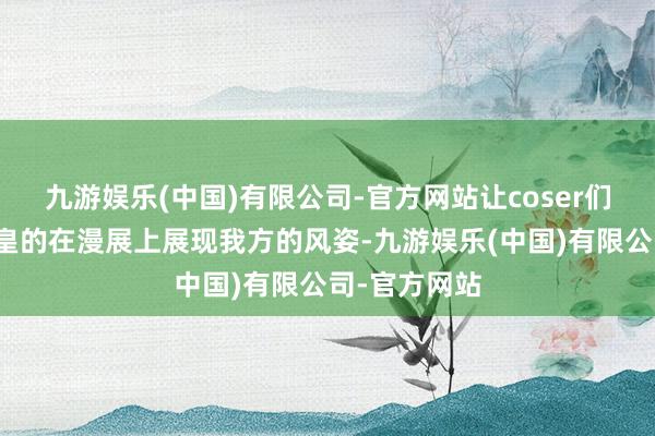 九游娱乐(中国)有限公司-官方网站让coser们不错堂堂皇皇的在漫展上展现我方的风姿-九游娱乐(中国)有限公司-官方网站