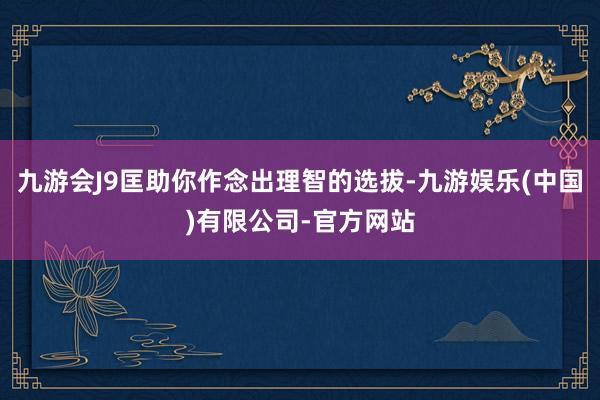 九游会J9匡助你作念出理智的选拔-九游娱乐(中国)有限公司-官方网站