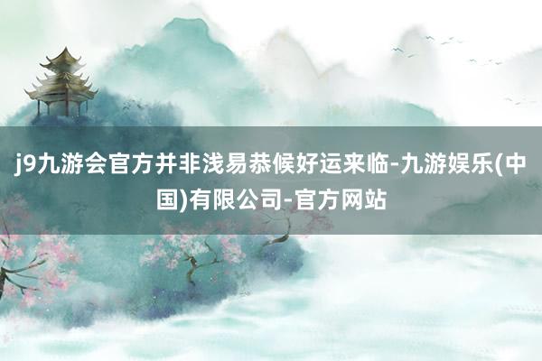 j9九游会官方并非浅易恭候好运来临-九游娱乐(中国)有限公司-官方网站