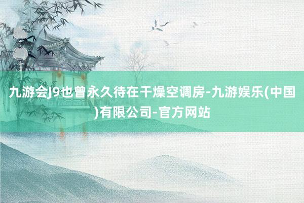 九游会J9也曾永久待在干燥空调房-九游娱乐(中国)有限公司-官方网站