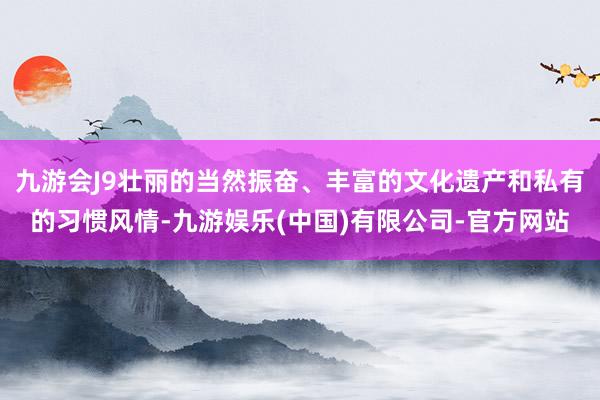 九游会J9壮丽的当然振奋、丰富的文化遗产和私有的习惯风情-九游娱乐(中国)有限公司-官方网站