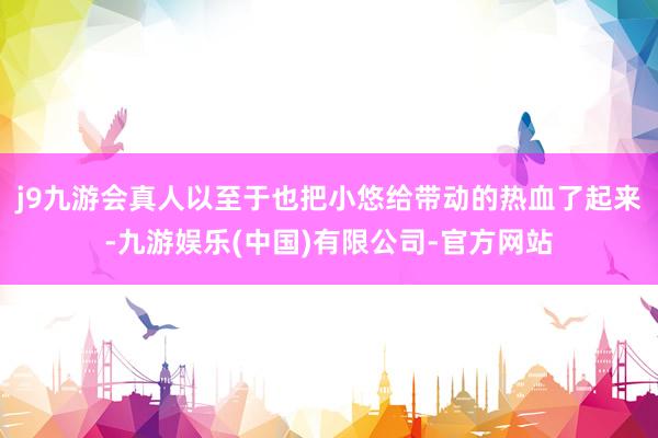 j9九游会真人以至于也把小悠给带动的热血了起来-九游娱乐(中国)有限公司-官方网站