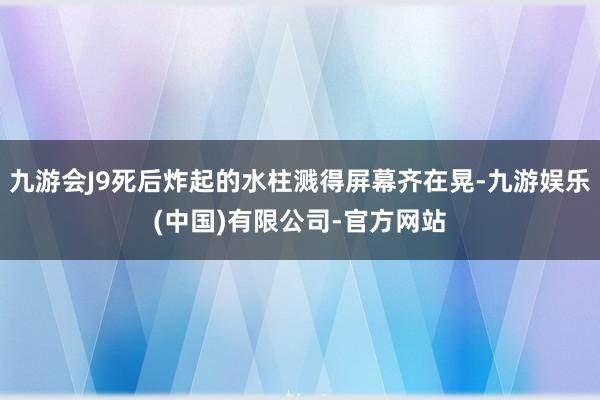 九游会J9死后炸起的水柱溅得屏幕齐在晃-九游娱乐(中国)有限公司-官方网站