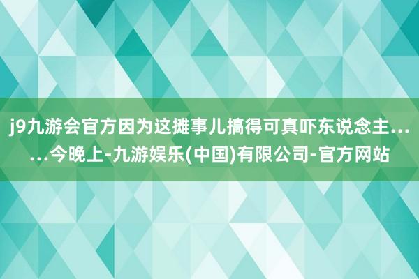 j9九游会官方因为这摊事儿搞得可真吓东说念主……今晚上-九游娱乐(中国)有限公司-官方网站