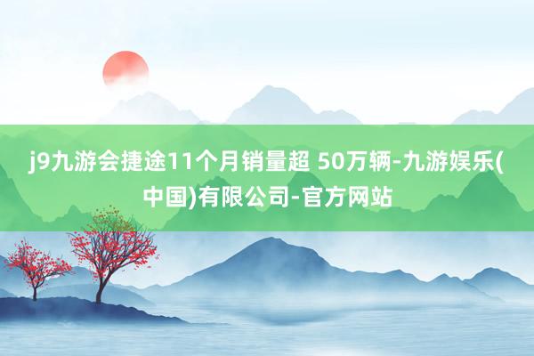 j9九游会捷途11个月销量超 50万辆-九游娱乐(中国)有限公司-官方网站