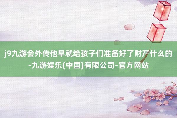 j9九游会外传他早就给孩子们准备好了财产什么的-九游娱乐(中国)有限公司-官方网站