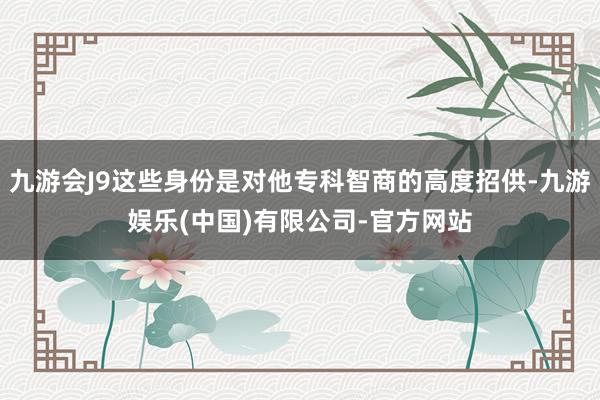 九游会J9这些身份是对他专科智商的高度招供-九游娱乐(中国)有限公司-官方网站