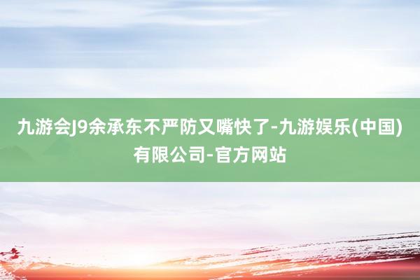 九游会J9余承东不严防又嘴快了-九游娱乐(中国)有限公司-官方网站