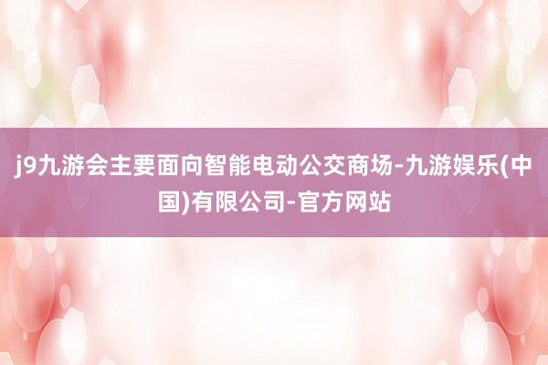 j9九游会主要面向智能电动公交商场-九游娱乐(中国)有限公司-官方网站
