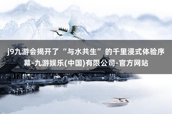 j9九游会揭开了 “与水共生” 的千里浸式体验序幕-九游娱乐(中国)有限公司-官方网站