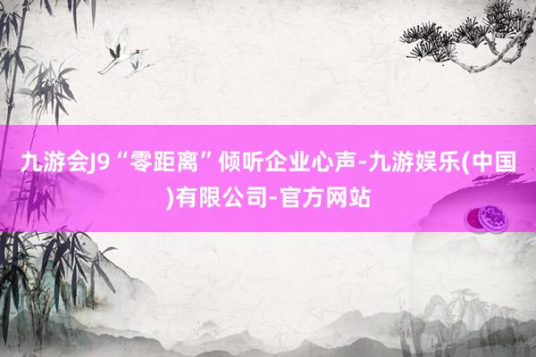 九游会J9“零距离”倾听企业心声-九游娱乐(中国)有限公司-官方网站