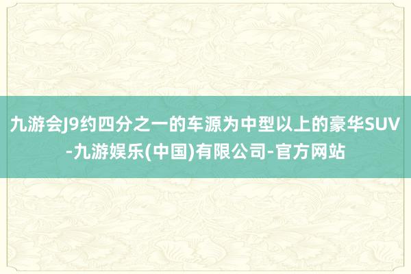 九游会J9约四分之一的车源为中型以上的豪华SUV-九游娱乐(中国)有限公司-官方网站
