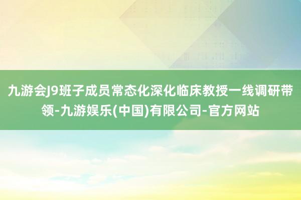 九游会J9班子成员常态化深化临床教授一线调研带领-九游娱乐(中国)有限公司-官方网站