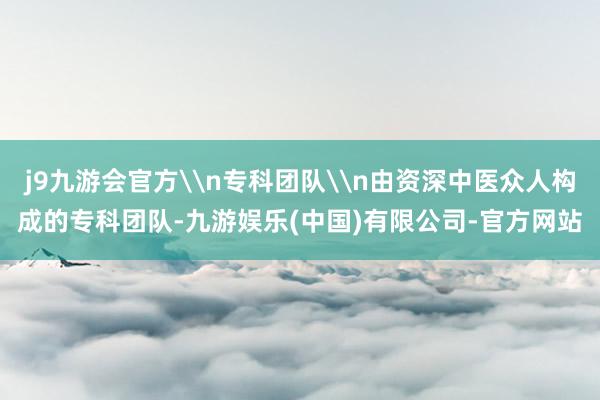 j9九游会官方\n专科团队\n由资深中医众人构成的专科团队-九游娱乐(中国)有限公司-官方网站