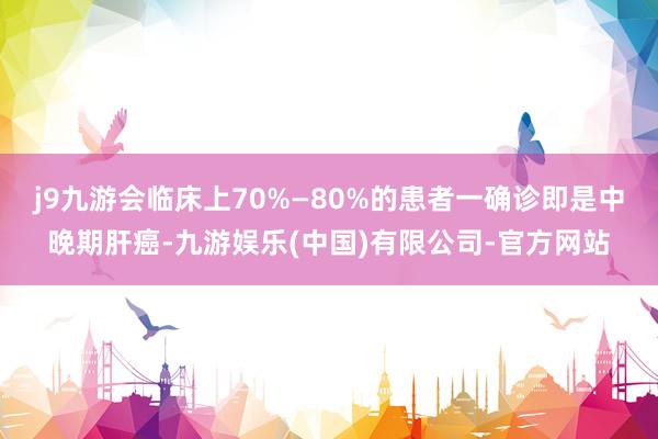 j9九游会临床上70%—80%的患者一确诊即是中晚期肝癌-九游娱乐(中国)有限公司-官方网站