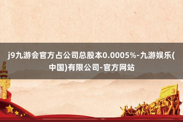 j9九游会官方占公司总股本0.0005%-九游娱乐(中国)有限公司-官方网站