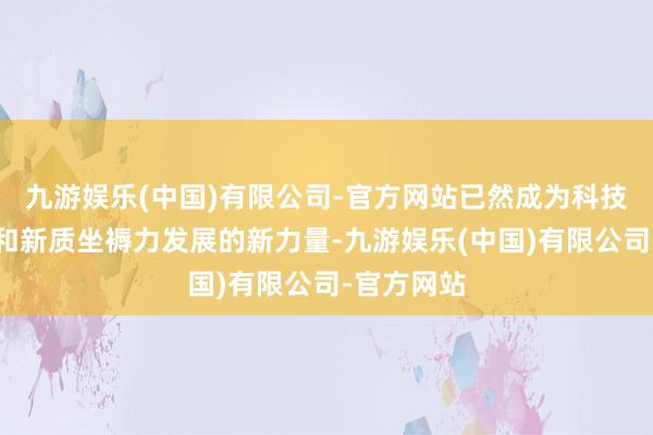 九游娱乐(中国)有限公司-官方网站已然成为科技研发攻关和新质坐褥力发展的新力量-九游娱乐(中国)有限公司-官方网站