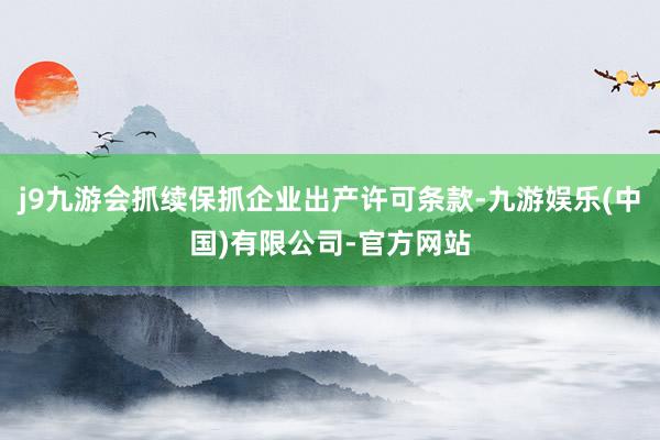 j9九游会抓续保抓企业出产许可条款-九游娱乐(中国)有限公司-官方网站