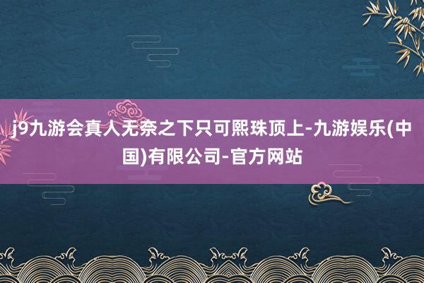 j9九游会真人无奈之下只可熙珠顶上-九游娱乐(中国)有限公司-官方网站