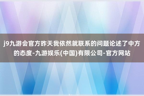 j9九游会官方昨天我依然就联系的问题论述了中方的态度-九游娱乐(中国)有限公司-官方网站