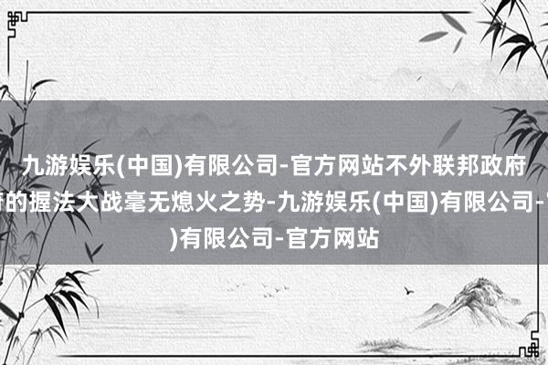 九游娱乐(中国)有限公司-官方网站不外联邦政府与州政府的握法大战毫无熄火之势-九游娱乐(中国)有限公司-官方网站