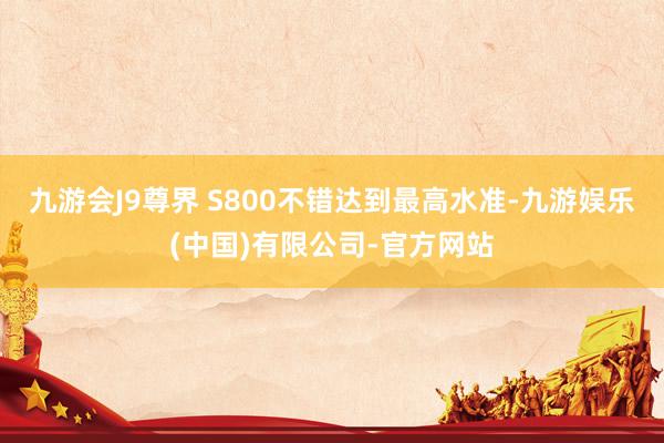 九游会J9尊界 S800不错达到最高水准-九游娱乐(中国)有限公司-官方网站