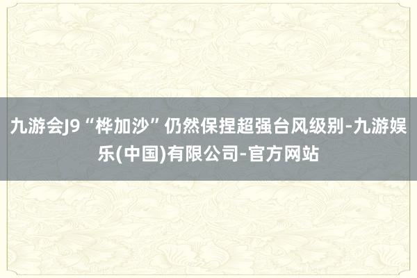 九游会J9“桦加沙”仍然保捏超强台风级别-九游娱乐(中国)有限公司-官方网站