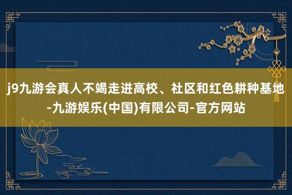 j9九游会真人不竭走进高校、社区和红色耕种基地-九游娱乐(中国)有限公司-官方网站