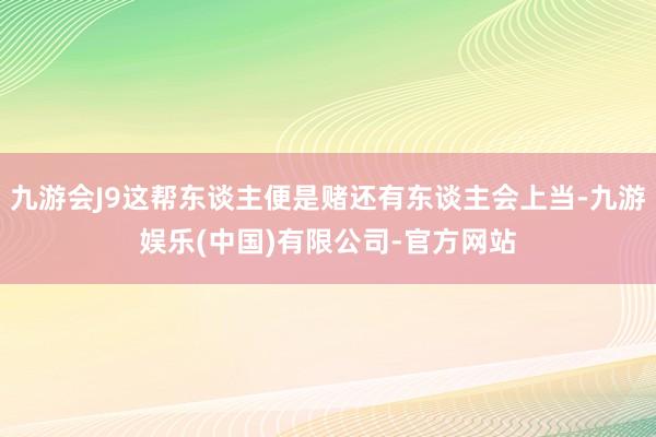 九游会J9这帮东谈主便是赌还有东谈主会上当-九游娱乐(中国)有限公司-官方网站