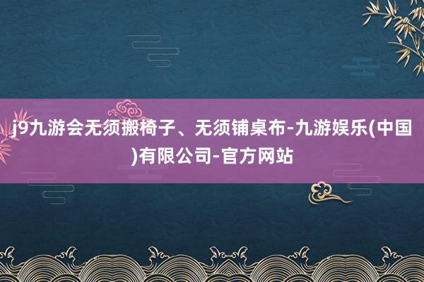j9九游会无须搬椅子、无须铺桌布-九游娱乐(中国)有限公司-官方网站
