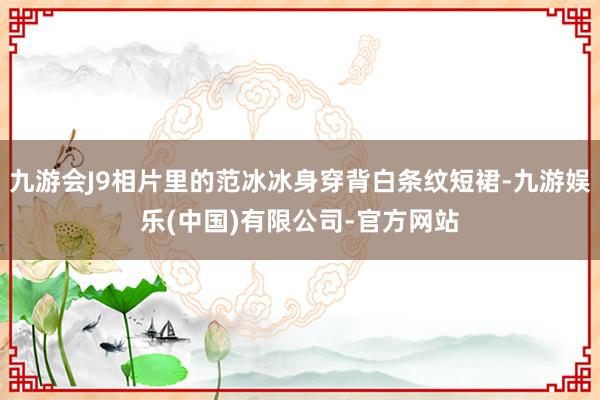 九游会J9相片里的范冰冰身穿背白条纹短裙-九游娱乐(中国)有限公司-官方网站